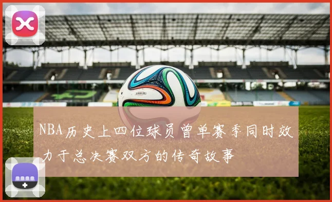 NBA历史上四位球员曾单赛季同时效力于总决赛双方的传奇故事
