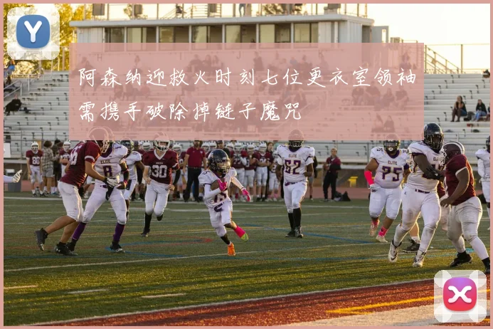 阿森纳迎救火时刻七位更衣室领袖需携手破除掉链子魔咒