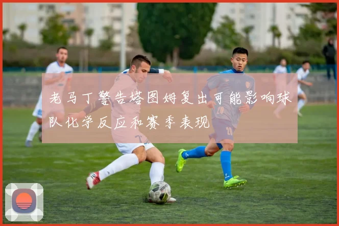 老马丁警告塔图姆复出可能影响球队化学反应和赛季表现