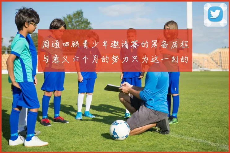 周通回顾青少年邀请赛的筹备历程与意义六个月的努力只为这一刻的精彩