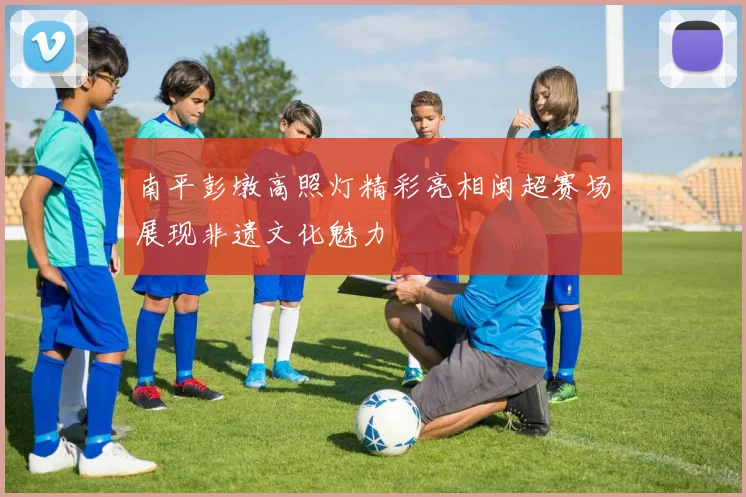 南平彭墩高照灯精彩亮相闽超赛场展现非遗文化魅力