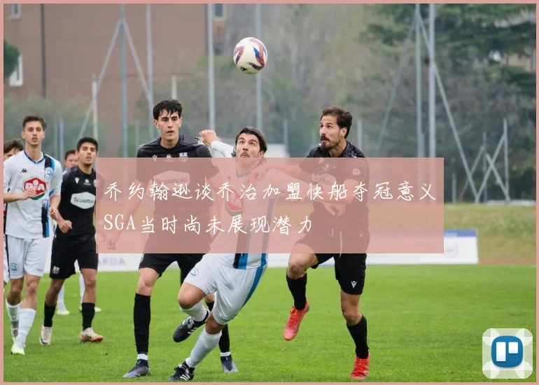 乔约翰逊谈乔治加盟快船夺冠意义SGA当时尚未展现潜力