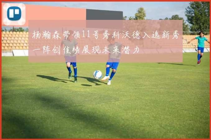 杨瀚森带领11号秀科沃德入选新秀一阵创佳绩展现未来潜力
