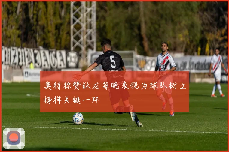 奥特称赞狄龙每晚表现为球队树立榜样关键一环