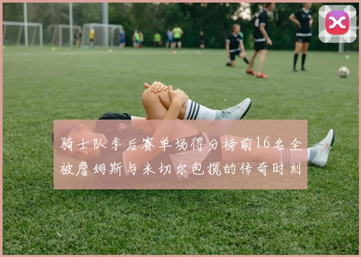 骑士队季后赛单场得分榜前16名全被詹姆斯与米切尔包揽的传奇时刻