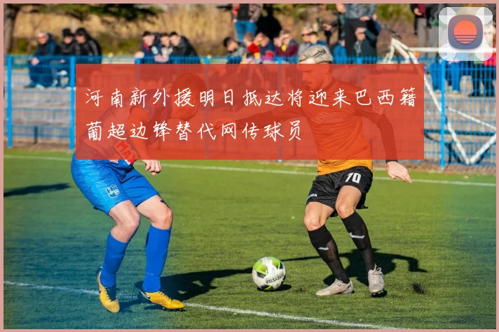 河南新外援明日抵达将迎来巴西籍葡超边锋替代网传球员