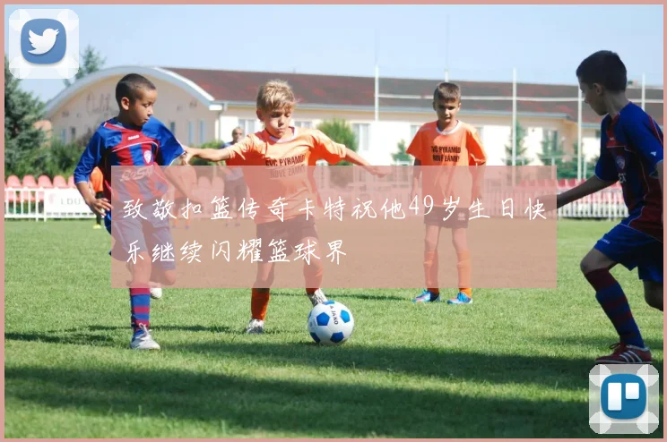 致敬扣篮传奇卡特祝他49岁生日快乐继续闪耀篮球界