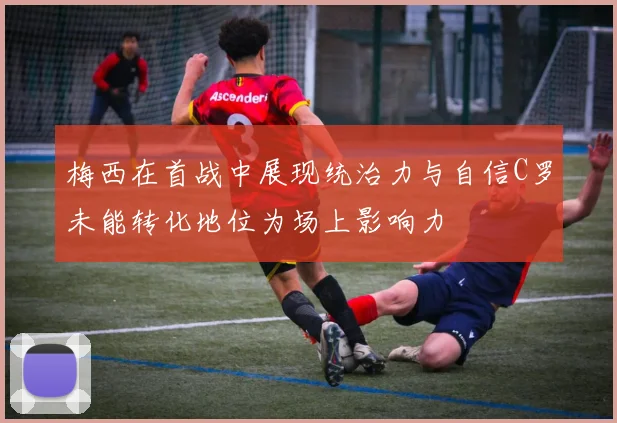 梅西在首战中展现统治力与自信C罗未能转化地位为场上影响力