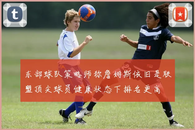 东部球队策略师称詹姆斯依旧是联盟顶尖球员健康状态下排名更高