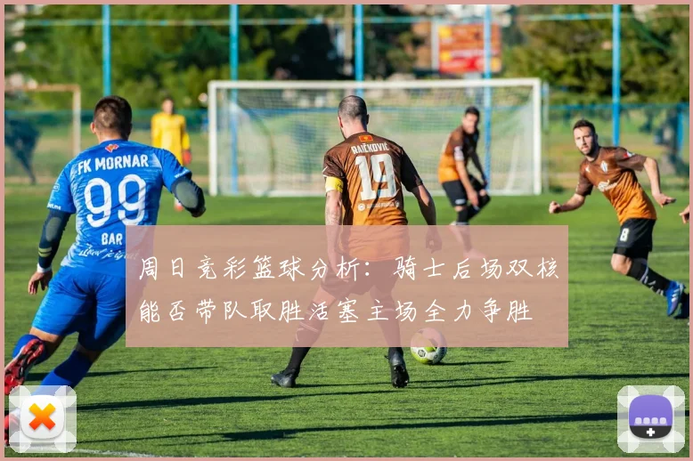 周日竞彩篮球分析：骑士后场双核能否带队取胜活塞主场全力争胜