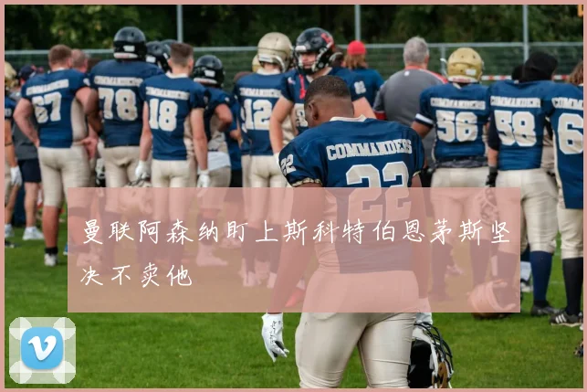 曼联阿森纳盯上斯科特伯恩茅斯坚决不卖他