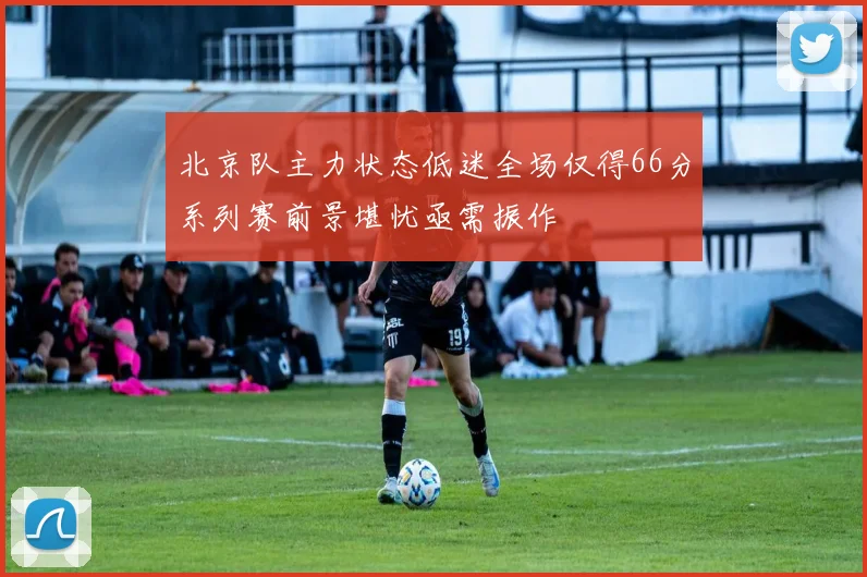 北京队主力状态低迷全场仅得66分系列赛前景堪忧亟需振作