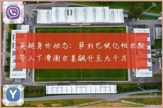 英超身价动态：萨利巴破亿帕尔默等人下滑谢尔基飙升至九千万