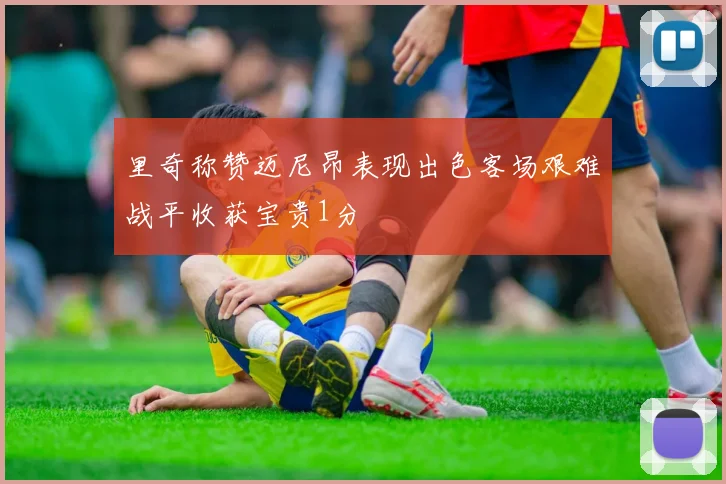 里奇称赞迈尼昂表现出色客场艰难战平收获宝贵1分