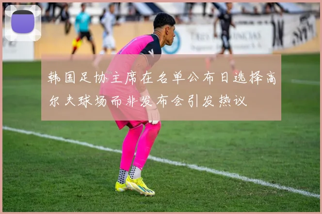韩国足协主席在名单公布日选择高尔夫球场而非发布会引发热议