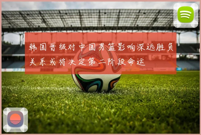 韩国晋级对中国男篮影响深远胜负关系或将决定第二阶段命运
