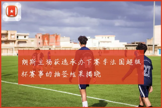 朗斯主场获选承办下赛季法国超级杯赛事的抽签结果揭晓