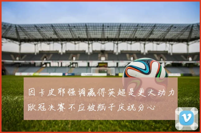 因卡皮耶强调赢得英超是更大动力欧冠决赛不应被瓶子庆祝分心