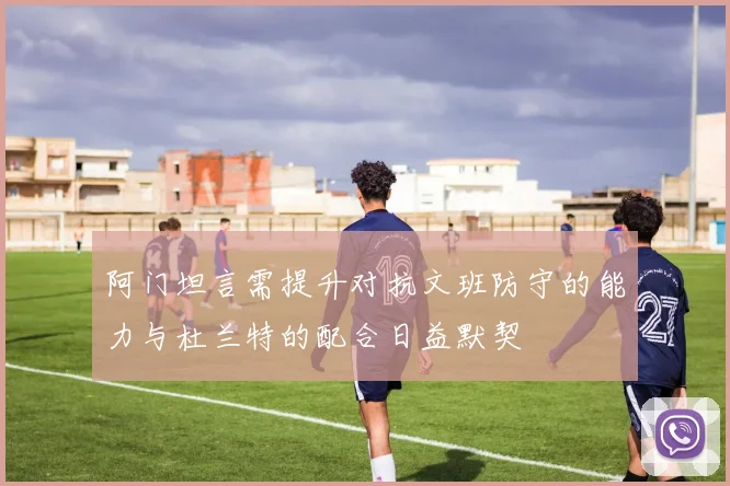 阿门坦言需提升对抗文班防守的能力与杜兰特的配合日益默契