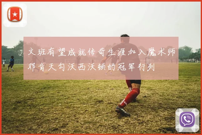 文班有望成就传奇生涯加入魔术师邓肯天勾沃西沃顿的冠军行列