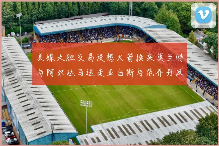 美媒大胆交易设想火箭换来莫兰特与阿尔达马送走亚当斯与范乔丹及两个选秀权